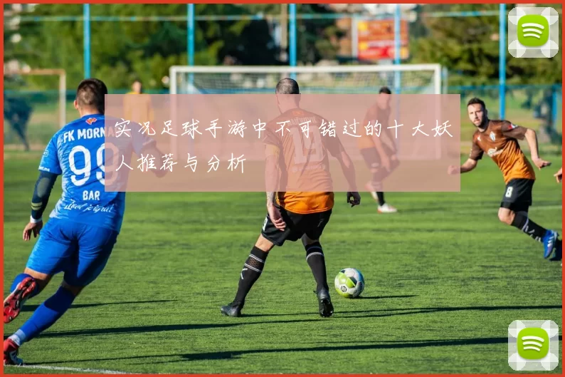 实况足球手游中不可错过的十大妖人推荐与分析