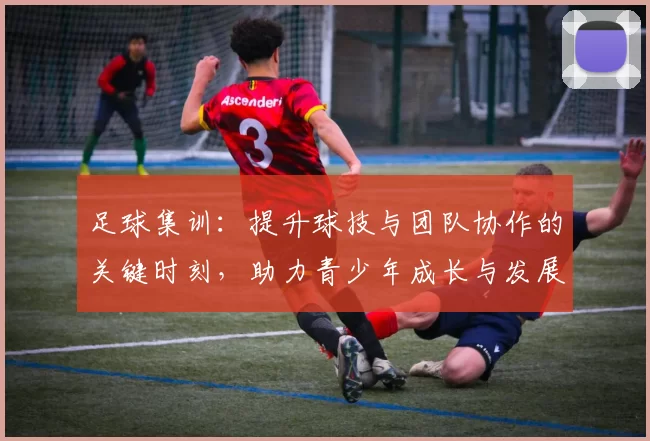 足球集训：提升球技与团队协作的关键时刻，助力青少年成长与发展