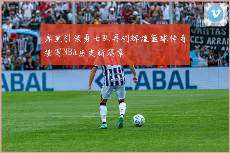 库里引领勇士队再创辉煌篮球传奇续写NBA历史新篇章