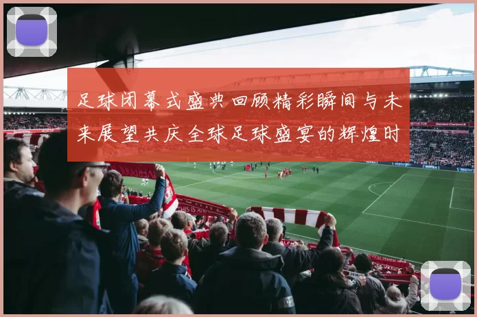 足球闭幕式盛典回顾精彩瞬间与未来展望共庆全球足球盛宴的辉煌时刻