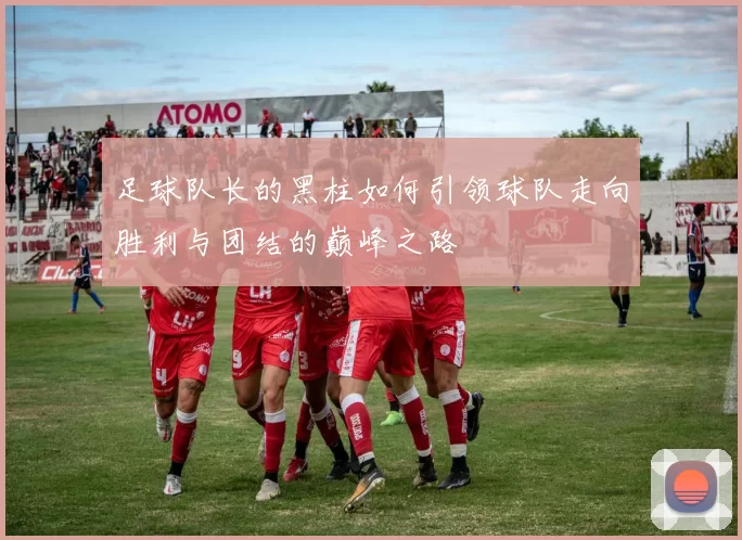 足球队长的黑柱如何引领球队走向胜利与团结的巅峰之路